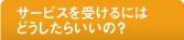 サービスを受けるにはどうしたらいいの？